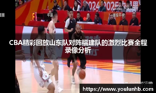 CBA精彩回放山东队对阵福建队的激烈比赛全程录像分析